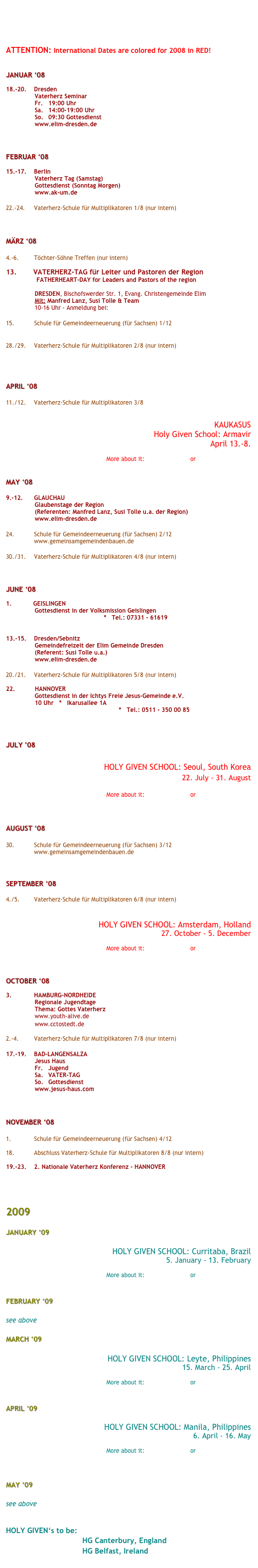 




ATTENTION: International Dates are colored for 2008 in RED!


JANUAR ‘08

18.-20.	Dresden
                Vaterherz Seminar
                Fr.	19:00 Uhr
                Sa. 	14:00-19:00 Uhr
                So.	09:30 Gottesdienst
                www.elim-dresden.de



FEBRUAR ‘08

15.-17. 	Berlin
                Vaterherz Tag (Samstag)
                Gottesdienst (Sonntag Morgen)
                www.ak-um.de

22.-24.	Vaterherz-Schule für Multiplikatoren 1/8 (nur intern)



MÄRZ ‘08

4.-6.		Töchter-Söhne Treffen (nur intern)

13.        VATERHERZ-TAG für Leiter und Pastoren der Region
                 FATHERHEART-DAY for Leaders and Pastors of the region

                DRESDEN, Bischofswerder Str. 1, Evang. Christengemeinde Elim
                Mit: Manfred Lanz, Susi Tolle & Team
                10-16 Uhr - Anmeldung bei: susi.tolle@gmail.com

15.           Schule für Gemeindeerneuerung (für Sachsen) 1/12
                www.gemeinsamgemeindenbauen.de

28./29.	Vaterherz-Schule für Multiplikatoren 2/8 (nur intern)




APRIL ‘08

11./12.	Vaterherz-Schule für Multiplikatoren 3/8


KAUKASUS
Holy Given School: Armavir
April 13.-8.

More about it:  Mission-School  or  www.holygiven.org


MAY ‘08

9.-12.	GLAUCHAU
                Glaubenstage der Region
                (Referenten: Manfred Lanz, Susi Tolle u.a. der Region)
                www.elim-dresden.de

24. 		Schule für Gemeindeerneuerung (für Sachsen) 2/12
		www.gemeinsamgemeindenbauen.de

30./31.	Vaterherz-Schule für Multiplikatoren 4/8 (nur intern)



JUNE ‘08

1.            GEISLINGEN
                Gottesdienst in der Volksmission Geislingen
                www.vm-geislingen.de   *   Tel.: 07331 - 61619


13.-15.	Dresden/Sebnitz
                Gemeindefreizeit der Elim Gemeinde Dresden
                (Referent: Susi Tolle u.a.)
                www.elim-dresden.de

20./21.	Vaterherz-Schule für Multiplikatoren 5/8 (nur intern)

22.           HANNOVER
                Gottesdienst in der Ichtys Freie Jesus-Gemeinde e.V.
                10 Uhr   *   Ikarusallee 1A
                www.ichthys-hannover.com   *   Tel.: 0511 - 350 00 85



JULY ’08 

HOLY GIVEN SCHOOL: Seoul, South Korea
22. July - 31. August

More about it:  Mission-School  or  www.holygiven.org



AUGUST ‘08

30.		Schule für Gemeindeerneuerung (für Sachsen) 3/12
		www.gemeinsamgemeindenbauen.de



SEPTEMBER ‘08

4./5.		Vaterherz-Schule für Multiplikatoren 6/8 (nur intern)


HOLY GIVEN SCHOOL: Amsterdam, Holland
27. October - 5. December

More about it:  Mission-School  or  www.holygiven.org



OCTOBER ‘08

3.		HAMBURG-NORDHEIDE
                Regionale Jugendtage
                Thema: Gottes Vaterherz
                www.youth-alive.de
                www.cctostedt.de

2.-4.		Vaterherz-Schule für Multiplikatoren 7/8 (nur intern)

17.-19.	BAD-LANGENSALZA
                Jesus Haus
                Fr.	Jugend
                Sa.	VATER-TAG
                So.	Gottesdienst
                www.jesus-haus.com



NOVEMBER ‘08

1.		Schule für Gemeindeerneuerung (für Sachsen) 4/12

18.		Abschluss Vaterherz-Schule für Multiplikatoren 8/8 (nur intern)

19.-23.	2. Nationale Vaterherz Konferenz - HANNOVER




2009

JANUARY ‘09

HOLY GIVEN SCHOOL: Curritaba, Brazil
5. January - 13. February

More about it:  Mission-School  or  www.holygiven.org


FEBRUARY ‘09

see above

MARCH ‘09

HOLY GIVEN SCHOOL: Leyte, Philippines
15. March - 25. April

More about it:  Mission-School  or  www.holygiven.org


APRIL ‘09

HOLY GIVEN SCHOOL: Manila, Philippines
6. April - 16. May

More about it:  Mission-School  or  www.holygiven.org



MAY ‘09

see above


HOLY GIVEN‘s to be:
                                  HG Canterbury, England
                                  HG Belfast, Ireland
